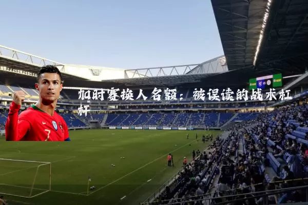 加时赛换人名额:被误读的战术杠杆